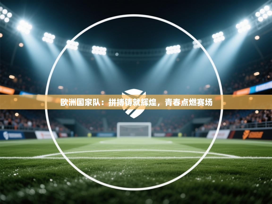 欧洲国家队：拼搏铸就辉煌，青春点燃赛场  第2张